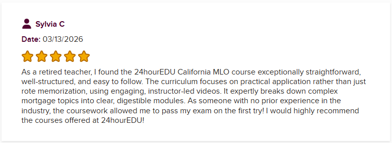 As a retired teacher, I found the 24hourEDU California MLO course exceptionally straightforward, well-structured, and easy to follow. The curriculum focuses on practical application rather than just rote memorization, using engaging, instructor-led videos. It expertly breaks down complex mortgage topics into clear, digestible modules. As someone with no prior experience in the industry, the coursework allowed me to pass my exam on the first try! I would highly recommend the courses offered at 24hourEDU!